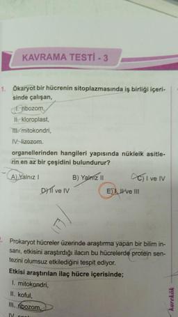 KAVRAMA TESTİ - 3
1. Ökaryot bir hücrenin sitoplazmasında iş birliği içeri-
sinde çalışan,
ribozom,
II. kloroplast,
T mitokondri,
IV. lizozom.
organellerinden hangileri yapısında nükleik asitle-
rin en az bir çeşidini bulundurur?
A) Yalnız I
B) Yalnız II
DYTI ve IV
C) I ve IV
E) Ive III
. Prokaryot hücreler üzerinde araştırma yapan bir bilim in-
sani, etkisini araştırdığı ilacın bu hücrelerde protein sen-
tezini olumsuz etkilediğini tespit ediyor.
Etkisi araştırılan ilaç hücre içerisinde;
1. mitokondri,
II. koful,
III. ribozom,
IV cont
karekök