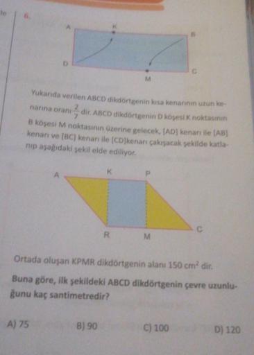 le 6.
Yukarıda verilen ABCD dikdörtgenin kısa kenarının uzun ke-
2²77
dir. ABCD dikdörtgenin D köşesi K noktasının
B köşesi M noktasının üzerine gelecek, [AD] kenari ile (AB)
kenarı ve [BC] kenarı ile [CD]kenarı çakışacak şekilde katla-
nip aşağıdaki şekil