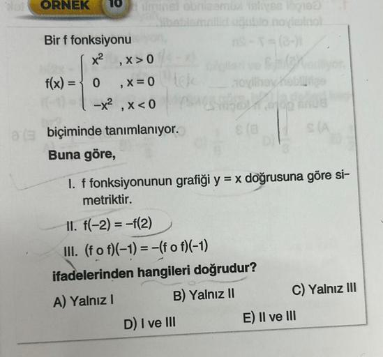 ORNEK 10
Bir f fonksiyonu
f(x) =
minst obrizemül islives ingred
Nibeblemallid oğjubio noviminol
x², x>0
0
, X = 0
-x², x < 0
a biçiminde tanımlanıyor.
Buna göre,
Chay
novilhey heblutige
Manue
8 (8
D) I ve III
I. f fonksiyonunun grafiği y = x doğrusuna göre