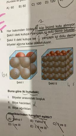 5.
(Kurdele
A) 60 B) 80
2
Her bakımdan özdeş iki küp biçimli kutu alınıyor.
Şekil I deki kutuya ryarıçaplı içi dolu demir bilyeler,
Şekil II deki kutuya ise yarıçaplı içi dolu demir
bilyeler ağzına kadar dolduruluyor.
61
3
C) 100 D) 12
Şekil I
14
Buna göre iki kutudaki;
1. Bilyeler arasındaki boşluk
II. Bilye hacimleri
III. Bilye ağırlıkları
Şekil II
niceliklerinden hangileri eşittir?
(A) Yalnız I
D) Ive III
B) Yalnız
E) I ve III
c) ve II
48