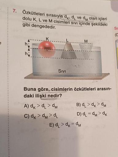 7. Özkütleleri sırasıyla d, d, ve d olan içleri
dolu K, L ve M cisimleri sıvı içinde şekildeki
gibi dengededir.
h
hi
SIVI
A) dk > d >dM
C) dk >dM>dL
sh
Buna göre, cisimlerin özkütleleri arasın-
daki ilişki nedir?
M
B) d >dk>dM
D) d₁=dM>dk
E) d₁ > dk=dM
Si