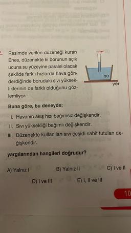 2. Resimde verilen düzeneği kuran
Enes, düzenekte ki borunun açık
ucuna su yüzeyine paralel olacak
şekilde farklı hızlarda hava gön-
derdiğinde borudaki sıvı yüksek-
liklerinin de farklı olduğunu göz-
lemliyor.
Buna göre, bu deneyde;
I. Havanın akış hızı bağımsız değişkendir.
II. Sıvı yüksekliği bağımlı değişkendir.
III. Düzenekte kullanılan sıvı çeşidi sabit tutulan de-
ğişkendir.
yargılarından hangileri doğrudur?
A) Yalnız I
D) I ve III
B) Yalnız II
E) I, II ve III
SU
yer
C) I ve II
10