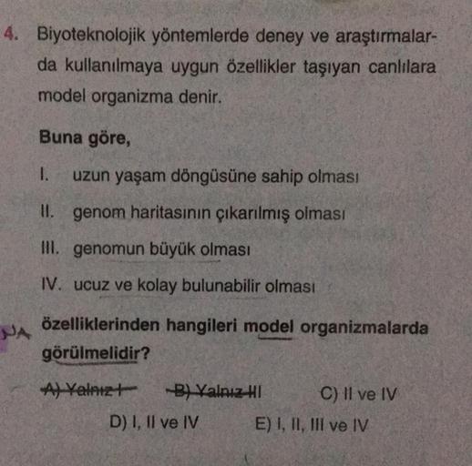 4. Biyoteknolojik yöntemlerde deney ve araştırmalar-
da kullanılmaya uygun özellikler taşıyan canlılara
model organizma denir.
Buna göre,
1. uzun yaşam döngüsüne sahip olması
II. genom haritasının çıkarılmış olması
III. genomun büyük olması
IV. ucuz ve kol