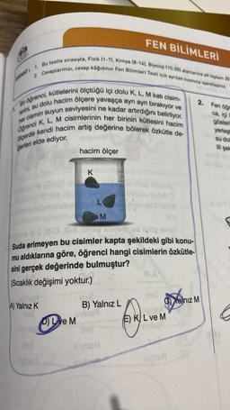 Feis
DIKKAT:
FEN BİLİMLERİ
2. Cevaplarınızı, cevap kâğıdının Fen Bilimleri Testi için ayrılan kısmına işaretleyiniz.
1. Bu testte sırasıyla, Fizik (1-7), Kimya (8-14), Biyoloji (15-20) alanlarına ait toplam 20
Bir öğrenci, kütlelerini ölçtüğü içi dolu K, L, M katı cisim-
lerini, su dolu hacim ölçere yavaşça ayrı ayrı bırakıyor ve
her cismin suyun seviyesini ne kadar artırdığını belirliyor.
ölçerde kendi hacim artış değerine bölerek özkütle de-
Öğrenci K, L, M cisimlerinin her birinin kütlesini hacim
ğerleri elde ediyor.
A) Yalnız K
296
Oybe
262
hacim ölçer
K
D) Love M
L
s 3-0.0-0.8-A phe Boyale ud og snuff
Suda erimeyen bu cisimler kapta şekildeki gibi konu-
mu aldıklarına göre, öğrenci hangi cisimlerin özkütle-
sini gerçek değerinde bulmuştur?
(Sıcaklık değişimi yoktur.)
Oybsf
M
||||
B) Yalnız L
ovbeA
202
C)Yalnız M
E) KL ve M
OVDER 19
2. Fen öğr
oyban
ca, içi k
gösteri
yerleşt
su doll
III şek