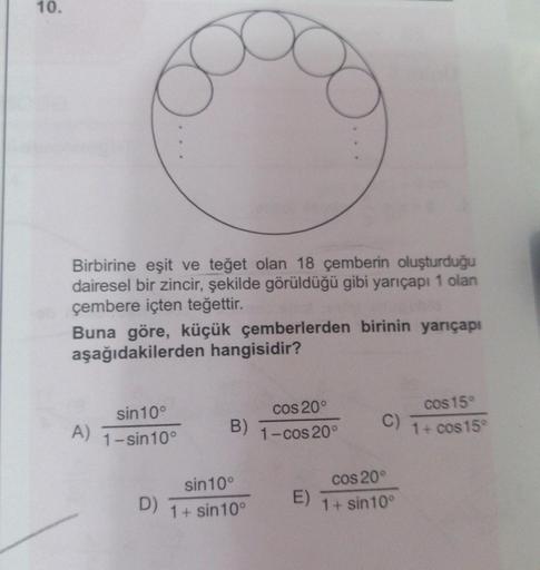 10.
Birbirine eşit ve teğet olan 18 çemberin oluşturduğu
dairesel bir zincir, şekilde görüldüğü gibi yarıçapı 1 olan
çembere içten teğettir.
Buna göre, küçük çemberlerden birinin yarıçapı
aşağıdakilerden hangisidir?
A)
sin 10°
1-sin10°
D)
B)
sin 10°
1+ sin