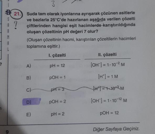 ?
1197
30
esp
A
9
21.
3
Suda tam olarak iyonlarına ayrışarak çözünen asitlerle
ve bazlarla 25°C'de hazırlanan aşağıda verilen çözelti
çiftlerinden hangisi eşit hacimlerde karıştırıldığında
oluşan çözeltinin pH değeri 7 olur?
(Oluşan çözeltinin hacmi, karış