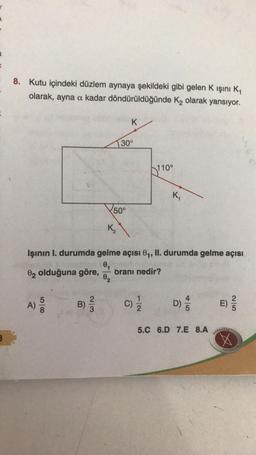 8. Kutu içindeki düzlem aynaya şekildeki gibi gelen K ışını K₁
olarak, ayna a kadar döndürüldüğünde K₂ olarak yansıyor.
A)
58
B) 3/2
K₂
50°
02
K
30°
Işının I. durumda gelme açısı 0₁, II. durumda gelme açısı
0₁
02 olduğuna göre,
oranı nedir?
110°
C) 1/1/12
K₁
D)
45
5.C 6.D 7.E 8.A
E)
KARAAGAS
25
YAYINCILIK