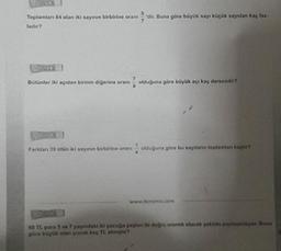 Ornick
Toplamları 84 olan iki sayının birbirine oranı 'dir. Buna göre büyük sayı küçük sayıdan kaç faz-
ladır?
Ornek
Bütünler iki açıdan birinin diğerine oranı olduğuna göre büyük açı kaç derecedir?
Ornek
Farkdan 39 olan iki sayının birbirine oranı
olduğuna göre bu sayılanın toplamlanı kaçtır?
www.dersimis.com
60 TL para 5 ve 7 yaşındaki iki çocuğa yaşlan ile doğru orantılı olacak şekilde paylaştinliyor. Buna
göre büyük olan çocuk kaç TL almiştir?