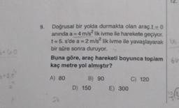 *60
9.
Doğrusal bir yolda durmakta olan araç t = 0
anında a= 4 m/s² lik ivme ile harekete geçiyor.
t=5. s'de a = 2 m/s2 lik ivme ile yavaşlayarak Vo
bir süre sonra duruyor.
Buna göre, araç hareketi boyunca toplam 6u-
kaç metre yol almıştır?
A) 80
St
B) 90
D) 150
E) 300
C) 120
gr