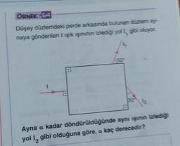 ÖRNEK 64
Düşey düzlemdeki perde arkasında bulunan düzlem ay-
naya gönderilen I ışık ışınının izlediği yol I, gibi oluyor.
I
50°
12
Ayna a kadar döndürüldüğünde aynı ışının izlediği
yol 1₂ gibi olduğuna göre, a kaç derecedir?
2