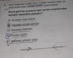 3.
Aynı doğrusal yolda sabit hızlarla hareket eden iki
araç arasındaki mesafe sürekli azalmaktadır.
Buna göre bu araçlarla ilgili verilen yargılarından
hangisi kesinlikle yanlıştır?
A) Süratleri eşit olabilir.
B Hareket yönleri aynıdır.
C) Süratlari farklıdır.
DHızları eşittir.
E) Hareket yönleri zıttır.
