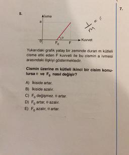 5.
Aİvme
a
1 = F
A) İkiside artar.
B) İkiside azalır.
te
Fo F
Yukarıdaki grafik yatay bir zeminde duran m kütleli
cisme etki eden F kuvveti ile bu cismin a ivmesi
arasındaki ilişkiyi göstermektedir.
C) F değişmez. 0 artar.
D) Fo artar, 0 azalır.
E) Fo azalır, 0 artar.
Kuvvet
Cismin üzerine m kütleli ikinci bir cisim konu-
lursa 0 ve Fonasıl değişir?
7.