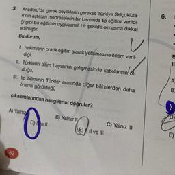 3. Anadolu'da gerek beyliklerin gerekse Türkiye Selçuklula-
ri'nin açtıkları medreselerin bir kısmında tıp eğitimi verildi-
ği gibi bu eğitimin uygulamalı bir şekilde olmasına dikkat
edilmiştir.
Bu durum,
V
1. hekimlerin pratik eğitim alarak yetişmesine önem veril-
diği,
II. Türklerin bilim hayatının gelişmesinde katkılarının ol-
duğu,
III. tip biliminin Türkler arasında diğer bilimlerden daha
önemli görüldüğü
çıkarımlarından hangilerini doğrular?
A) Yalnız
62
D) I e II
B) Yalnız II
E), II ve III
C) Yalnız III
6.
B
li
A
B
D)
E)