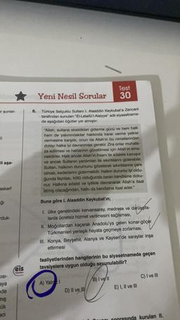 ar şunlar-
1)
ili aşa-
askerî
ğı
duk-
KISI-
aya
de
mış
ük
aci
eis
Yayınlan
6.
Test
Yeni Nesil Sorular 30
Türkiye Selçuklu Sultanı I. Alaaddin Keykubat'a Zencani
tarafından sunulan "El-Letaifü'l-Alaiyye" adlı siyasetname-
de aşağıdaki öğütler yer almıştır:
"Allah, sultana eksiklikleri giderme gücü ve hem halk
hem de yakınındakiler hakkında karar verme yetkisi
vermesine karşılık, onun da Allah'ın bu nimetlerinden
dolayı halka iyi davranması gerekir. Zira onlar muhafa-
za edilmesi ve haklarının gözetilmesi için Allah'ın ema-
netidirler. Halk ancak Allah'ın ihsanı ile adalete kavuşur
ve ancak Sultanın yardımları ile sıkıntılarını giderebilir.
Sultan, halkının durumunu gözeterek sıkıntılarına çare
olmalı, kederlerini gidermelidir. Halkın durumu iyi oldu-
ğunda faydası, kötü olduğunda zararı kendisine doku-
nur. Halkına adalet ve iyilikle davranarak Allah'a itaat
etmiş olacağından, halkı da kendisine itaat eder."
Buna göre I. Alaaddin Keykubat'ın;
I. ülke genelindeki kervansaray, medrese ve darüşşifa-
larda ücretsiz hizmet verilmesini sağlaması,
darüsşifa-
II. Moğollardan kaçarak Anadolu'ya gelen konar-göçer
Türkmenleri yerleşik hayata geçmeye zorlaması,
III. Konya, Beyşehir, Alanya ve Kayseri'de saraylar inşa
ettirmesi
faaliyetlerinden hangilerinin bu siyasetnamede geçen
tavsiyelere uygun olduğu savunulabilir?
A) Yalr 1
D) II ve III
B) I vell
IDOL
E) I, II ve III
C) I ve III
sonrasında kurulan II.