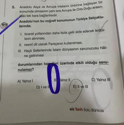 eis
5.
Anadolu Asya ve Avrupa kıtalarını birbirine bağlayan bir
konumda olmasının yanı sıra Avrupa ile Orta Doğu arasın-
daki tek kara bağlantısıdır.
Anadolu'nun bu coğrafi konumunun Türkiye Selçuklu-
larında;
I. ticaret yollarından daha fazla gelir elde edecek tedbir-
lerin alınması,
II. resmî dil olarak Farsçanın kullanılması,
III. Haçlı Seferlerinde İslam dünyasının savunucusu hâli-
ne gelinmesi
durumlarından hangileri üzerinde etkili olduğu savu-
nulamaz?
A) Yalnız I
D) I ve I
Balnız II
E) II ve III
C) Yalnız III
eis Tarih Soru Bankası