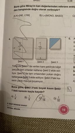 4.
0,08
Buna göre Miraç'ın kan değerlerinden referans aralığ
den hangisinde doğru olarak verilmiştir?
A) K={NE, LYM}
B) L={MONO, BASO}
X6
4
B)
DA
6. SINIF DENEME SINAVI
SAYISAL BÖLÜM
Şekil 1
Şekil 2
SST IBE
Yukarıda Şekil 1'de verilen kare şeklinde kâğıt
Telans
parçası tam ortadan katlanıp Şekil 2 elde edi-
liyor. Şekil 2'de tam ortasından yukarı doğru
katlanınca Şekil 3 elde ediliyor. Şekil 3'teki ka-
renin yarısı maviye boyanıyor.
1
8
abstismanyo unuy la id er
5. A
B
O
y
-Po
Buna göre, Şekil 3'teki boyalı kısım Şekil
1'deki karenin kaçta kaçıdır?
A) 1/24
be sble iv tot
Şekil 3
1
16
8:06
D)
1
32
C)
19
S
B
bi
m
A
ibizions