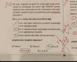 !
(2.) Bir araç, doğrusal ve eğimli bir yolda sabit hızla yukarı
yönde yol almaktadır. Bu aracın eğik düzleme paralel
kasasının tam ortasındaki bir koli, herhangi bir iple bağlı
olmadan, araçtaki durgun bir gözlemciye göre hareketsiz
kalmaktadır.
Buna göre; koliye etki eden kuvvetlerle ilgili,
Koliye etki eden sürtünme kuvvetinin büyüklüğü
kolinin ağırlığına eşittir.
II. Aracın kasasının koliye uyguladığı normal kuvveti,
kolinin ağırlığından küçüktür.
III. Kolinin üzerine etki eden net kuvvet sıfırdır.
yargılarından hangileri doğrudur?
A) Yalnız I
D) II ve III
B) Yalnız II
E) I, II ve III
Fs
C) Yalnız III
G
30
puzlar
yumuşa
karpuzu
puzun is
Sürtün
II.
III.
it
yargıla
A) Yal