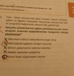 ayan veya farklı müfredat ile alanlar için Felsefe (41-46)
an kısmına işaretleyiniz.
3. Türk - İslam dünyasında daha önceleri düzenli olmayan
eğitim ve öğretim faaliyetleri Selçuklular zamanında belli
bir programa bağlanarak sistemli hâle getirilmiştir.
Selçuklu yöneticilerinin eğitim politikalarına yön veren
amaçları arasında aşağıdakilerden hangisinin olduğu
söylenemez?
Bâtinilerin bölücü faaliyetlerine engel olma
Millî kültürel ögelerin varlığını koruma
Bilimin gelişmesine katkıda bulunma
Nitelikli idareciler yetiştirme
Sünni İslam düşüncesini yayma