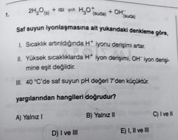 1.
151 =
2H₂O(s) + ISI H₂O* (suda) + OH
Saf suyun iyonlaşmasına ait yukarıdaki denkleme göre,
1. Sıcaklık artırıldığında H* iyonu derişimi artar.
II. Yüksek sıcaklıklarda H* iyon derişimi, OH iyon derişi-
H+ iyon dengim
mine eşit değildir.
III. 40 °C'de saf suyun pH değeri 7'den küçüktür.
yargılarından hangileri doğrudur?
A) Yalnız I
D) I ve III
(suda)
B) Yalnız II
E) I, II ve III
C) I ve II