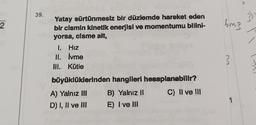 2
39.
Yatay sürtünmesiz bir düzlemde hareket eden
bir cismin kinetik enerjisi ve momentumu bilini-
yorsa, cisme ait,
1. Hız
II.
İvme
III. Kütle
büyüklüklerinden hangileri hesaplanabilir?
A) Yalnız III
B) Yalnız il
C) II ve III
D) I, II ve III
E) I ve III
6m3
3
});