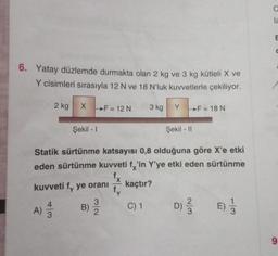 6. Yatay düzlemde durmakta olan 2 kg ve
kg kütleli X ve
Y cisimleri sırasıyla 12 N ve 18 N'luk kuvvetlerle çekiliyor.
2 kg X
Şekil - 1
F = 12 N
kuvveti fy ye oranı
A) 1/3
B)
32
Şekil - Il
Statik sürtünme katsayısı 0,8 olduğuna göre X'e etki
eden sürtünme kuvveti fx'in Y'ye etki eden sürtünme
kaçtır?
C) 1
3 kg
fy
Y
F = 18 N
D) 2/3
13
C
la
C