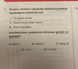 1. Sıvıların cisimlere uyguladığı kaldırma kuvvetinin
büyüklüğünü bulabilmek için;
op u Mee
1. Yer çekim ivmesi
dnia
II. Cismin sıvıya batan hacmi
III. Sıvının özkütlesi
niceliklerinden hangilerinin bilinmesi gerekli ve
yeterlidir?
A) Yalnız I
D) I ve II
B) Yalnız II
C) Yalnız III
E) I, II ve III
4.