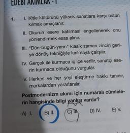 EDEBI AKIMLAR -
1.
1. Kitle kültürünü yüksek sanatlara karşı üstün
kılmak amaçlanır.
II. Okurun esere katılması engellenerek onu
yönlendirmek esas alınır.
III. "Dün-bugün-yarın" klasik zaman zinciri geri-
ye dönüş tekniğiyle kırılmaya çalışılır.
IV. Gerçek ile kurmaca iç içe verilir, sanatçı ese-
rin kurmaca olduğunu vurgular.
V. Herkes ve her şeyi eleştirme hakkı tanınır,
markalardan yararlanılır.
Postmodernizm akımı için numaralı cümlele-
rin hangisinde bilgi yanlışı vardır?
A) I.
B) II.
D) IV.
E) V.