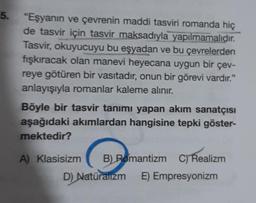 5. "Eşyanın ve çevrenin maddi tasviri romanda hiç
de tasvir için tasvir maksadıyla yapılmamalıdır.
Tasvir, okuyucuyu bu eşyadan ve bu çevrelerden
fışkıracak olan manevi heyecana uygun bir çev-
reye götüren bir vasıtadır, onun bir görevi vardır."
anlayışıyla romanlar kaleme alınır.
Böyle bir tasvir tanımı yapan akım sanatçısı
aşağıdaki akımlardan hangisine tepki göster-
mektedir?
A) Klasisizm B) Romantizm C) Realizm
D) Natüralizm E) Empresyonizm