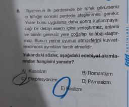 8.
Tiyatronun ilk perdesinde bir tüfek görürseniz
o tüfeğin sonraki perdede ateşlenmesi gerekir.
Yazar bunu uygularsa daha sonra kullanmaya-
cağı bir detayı eserin içine yerleştirmez, anlamı
ve tasviri gereksiz yere çoğaltıp kalabalıklaştır-
maz. Bunun yerine oyunun atmosferini kuvvet-
lendirecek ayrıntıları tercih etmelidir.
Yukarıdaki sözler, aşağıdaki edebiyat akımla-
rindan hangisini yansıtır?
A) Klasisizm
CV Ekspresyonizm
E) Realizm
B) Romantizm
D) Parnasizm
YAYINL