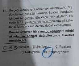 11. Gerçeği olduğu gibi anlatmak imkansızdır. Zira
duyularımız buna izin vermez. Su dolu bardağın
içindeki bir çubuğu düz değil, kırık algılarız. Bu
nedenle bir şairin dış dünyayı izlenimlerini kata-
rak anlatmasını son derece doğal karşılıyorum.
Bunları söyleyen bir sanatçı, aşağıdaki edebî
akımlardan hangisi doğrultusunda hareket
etmektedir?
A) Romantizm B) Sembolizm C) Realizm
D) Natüralizm E) Empresyonizm