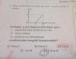 7. Yatay düzlemdeki bir cisme ait ivme - kuvvet grafiği ve-
rilmiştir.
İvme
a
1
o L
0
A) Yalnız I
2F
D) I ve III
► Kuvvet
Grafikteki a ve F değerleri bilindiğine göre;
1. cisme etki eden sürtünme kuvveti,
II. cismin kütlesi,
III. sürtünme kuvveti katsayısı
niceliklerinden hangileri hesaplanabilir?
Hareket ve Kuv
B) Yalnız II
C) I ve II
EI, II ve III