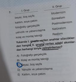 7.
I. Grup
II. Grup
Modernizm
Sürrealizm
Postmodernizm
beyaz, boş sayfa
kalıtım, soya çekim
fotoğrafçı gerçekçilik
yalnızlık ve yabancılaşma
kolaj ve montaj tekniği
Yukarıda I. grupta verilen anahtar sözcükler-
den hangisi II. grupta verilen edebî akımlar-
dan herhangi biriyle eşleştirilemez?
A) Fotoğrafçı gerçekçilik
B) Kolaj ve montaj tekniği
C) Beyaz, boş sayfa
D) Yalnızlık ve yabancılaşma
E) Kalıtım, soya çekim
Natüralizm
Realizm
H