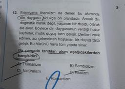 1-
7)
12. Edebiyatta liberalizm de denen bu akımında
din duygusu oldukça ön plandadır. Ancak din
dogmatik olarak değil, yaşanan bir duygu olarak
ele alınır. Böylece din duygusunun verdiği huzur
kaybolur, mistik duyuş tarzı gelişir. Dertleri zevk
edinen, acı çekmekten hoşlanan bir duyuş tarzı
gelişir. Bu hüzünlü hava tüm yapıta siner.
Bu parçada tanıtılan akım aşağıdakilerden
hangisidir?
AHümanizm
C) Natüralizm
B) Sembolizm
D) Realizm
E Romantizm
3.