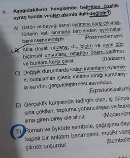 1. Aşağıdakilerin hangisinde belirtilen özellik
ayraç içinde verilen akımla ilgili değildir?
A) Üstün ve bayağı sanat ayrımına karşı çıkılmış,
türlerin katı sınırlarla birbirinden ayrılmaları
(Postmodernizm)
benimsenmemiştir.
LB Akla dayalı düzene, dil, biçim ve uyak gibi
biçimsel unsurlara, estetiğe önem verilmez
(Dadaizm)
ve bunlara karşı çıkılır.
C) Değişik durumlarda kalan insanların eylemle-
ri, bunalımları işlenir, insanın aldığı kararlarıy-
la kendini gerçekleştirmesi savunulur.
(Egzistansiyalizm)
D) Gerçeklik karşısında tedirgin olan, iç dünya-
sına çekilen, topluma yabancılaşan ve buna
(Modernizm
lima giren birey ele alınır.
E) Roman ve öyküde sembole, çağrışıma daya
kapalı bir anlatım benimsenir, musiki vazg
çilmez unsurdur.
(Semboliz
Joki