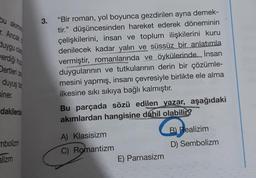 bu akımın
r. Ancak
duygu ola
verdiği huz
Dertleri ze
duyuş tar
siner.
dakilerde
mbolizm
alizm
3.
"Bir roman, yol boyunca gezdirilen ayna demek-
tir." düşüncesinden hareket ederek döneminin
çelişkilerini, insan ve toplum ilişkilerini kuru
denilecek kadar yalın ve süssüz bir anlatımla
vermiştir, romanlarında ve öykülerinde... İnsan
duygularının ve tutkularının derin bir çözümle-
mesini yapmış, insanı çevresiyle birlikte ele alma
ilkesine sıkı sıkıya bağlı kalmıştır.
Bu parçada sözü edilen yazar, aşağıdaki
akımlardan hangisine dahil olabilir?
A) Klasisizm
C) Romantizm
ⓇB
E) Parnasizm
B) Realizim
D) Sembolizm