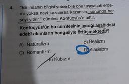 4. "Bir insanın bilgisi yetse bile onu taşıyacak erde-
mi yoksa neyi kazanırsa kazansın, sonunda her
şeyi yitirir." cümlesi Konfüçyüs'e aittir.
Konfüçyüs'ün bu cümlesinin içeriği aşağıdaki
edebî akımların hangisiyle örtüşmektedir?
A) Natüralizm
C) Romantizm
E) Kübizm
B) Realizm
D Klasisizm