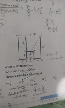 Hankytary
1- lank day
:.
^^
D
3
M
N
36
ex
12
.
2+3
1-6
K
B
C)
B)=1/12
²
A) = 1/2
ton (x+y) = cofa
5
tarxetacy
-daik, tany
21
EL
ABCD ve EFKN birer kare,
|AN|=|NK| = |KB|, m(CNF) = a
olduğuna göre, tana değeri kaçtır?
FA
12
- 3+²
8
A
dels
13-0
154
44
M
23
-) Cevap
çıkmy 31
B
E) 2-1/2