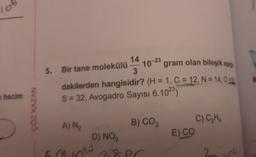 168
hacim
ÇÖZ KAZAN
14
3
5. Bir tane molekülü
10-23
gram olan bileşik aşağ
dakilerden hangisidir? (H = 1, C = 12, N = 14,0
S = 32, Avogadro Sayısı 6.1023)
A) N₂
B) CO₂
D) NO₂
6010²¹²³28ec
PC
E) CO
C) C₂H4
201
1021