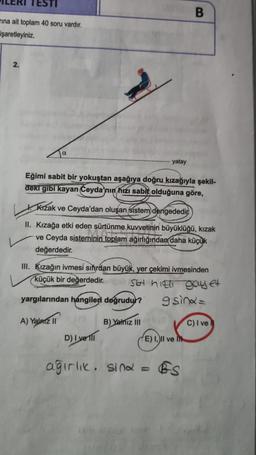 rına ait toplam 40 soru vardır.
işaretleyiniz.
2.
α
yatay
Eğimi sabit bir yokuştan aşağıya doğru kızağıyla şekil-
deki gibi kayan Ceyda'nın hızı sabit olduğuna göre,
Kızak ve Ceyda'dan oluşan sistem dengededir
II. Kızağa etki eden sürtünme kuvvetinin büyüklüğü, kızak
ve Ceyda sisteminin toplam ağırlığından daha küçük
değerdedir.
D) I yell
B
III. Kızağın ivmesi sıfırdan büyük, yer çekimi ivmesinden
küçük bir değerdedir.
Slot hill gay et
yargılarından hangileri doğrudur?
gisina=
A) Yalnız II
B) Yalnız III
(0
E) I, II ve
ağırlık. sina = BS
C) I ve