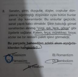 2.
Sanatın, şiirin; duygular, düşler, coşkular dün-
yasına sığınmışlığı düşünülür oysa bütün bunlar
sanat dışı kavramlardır. Bu unsurlar geçicidir,
sanat yapıtı kalıcı olmalıdır. Şiirin kalıcılığı görsel
sanatlardan alınmış "çizgi, ışık, renk, gölge" gibi
ögelerle sağlanır. Kalem, fırça; mürekkep, boya;
sözler ise bir ressam paleti işlevi görmelidir.
Bu parçada bahsedilen edebî akım aşağıda-
kilerden hangisidir?
Klasisizm
Parnasizm
Realizm
B) Romantizm
D) Sembolizm