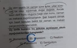 5.
Üç dört saatlik bir zaman içine aylar, yıllar süre-
cek bir olayı sığdırmak doğal değildir. Ancak
tesiri derli toplu oluşuna bağlı olan konu, zaman
ve mekana dağıtılmamalıdır. Şair başarılı olmak
için basit konuları belirli bir zaman ve mekan
çerçevesinde işlemelidir.
NITHDR
Uç birlik kuralını bu şekilde açıklayan akım
aşağıdakilerden hangisidir?
A) Romantizm B) Klasisizm
C) Realizm
D) Parnasizm E) Sembolizm