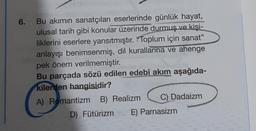 6.
Bu akımın sanatçıları eserlerinde günlük hayat,
ulusal tarih gibi konular üzerinde durmuş ve kişi-
liklerini eserlere yansıtmıştır. Toplum için sanat"
anlayışı benimsenmiş, dil kurallarına ve ahenge
pek önem verilmemiştir.
Bu parçada sözü edilen edebî akım aşağıda-
kilerden hangisidir?
A) Romantizm B) Realizm
C) Dadaizm
D) Fütürizm E) Parnasizm