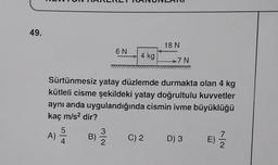 49.
A)
6 N
5
4
4 kg
18 N
Sürtünmesiz yatay düzlemde durmakta olan 4 kg
kütleli cisme şekildeki yatay doğrultulu kuvvetler
aynı anda uygulandığında cismin ivme büyüklüğü
kaç m/s² dir?
B)
*7N
C) 2 D) 3 E) —