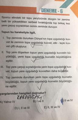 DENEME-6
Sporcu elindeki bir topu yeryüzünde düzgün bir zemine
belli bir yükseklikten serbest bıraktığında top birkaç kez
yere çarpıp sıçradıktan sonra zeminde duruyor.
Topun bu hareketiyle ilgili,
1. Top zeminde dururken Dünya'nın topa uyguladığı kuv-
vet ile zeminin topa uyguladığı kuvvet, etki - tepki kuv-
vet çifti oluşturur.
II. Top yere düşerken topun yere uyguladığı kuvvetin bü-
yüklüğü, yerin topa uyguladığı kuvvetin büyüklüğüne
eşittir.
III. Top yere çarpıp sıçradığında yerin topa uyguladığı kuv-
vet, topun yere uyguladığı kuvvetten daha büyüktür.
IV. Top zeminde dururken yerin topa uyguladığı kuvvetin
büyüklüğü, topun yere uyguladığı kuvvetin büyüklüğü-
ne eşittir.
yargılarından hangileri doğrudur?
KARAAGAY
B) I ve II
A) Yalnız IV
D) I, II ve III
E) II, III ve IV
Il ve IV