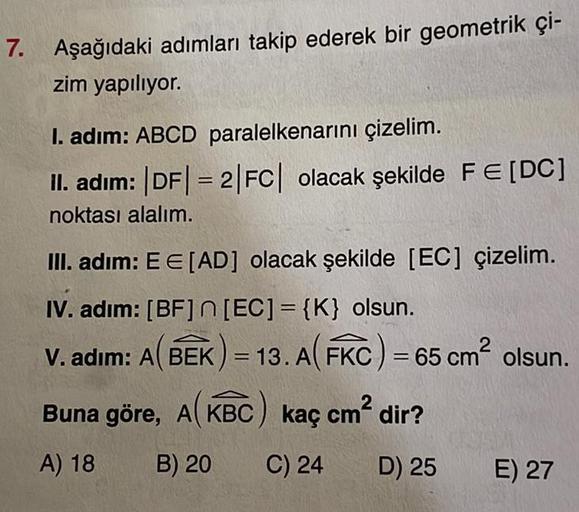 7. Aşağıdaki adımları takip ederek bir geometrik çi-
zim yapılıyor.
I. adim: ABCD paralelkenarını çizelim.
II. adim: |DF| = 2|FC| olacak şekilde FE [DC]
noktası alalım.
III. adim: EE [AD] olacak şekilde [EC] çizelim.
IV. adım: [BF]n[EC] = {K} olsun.
V. adı