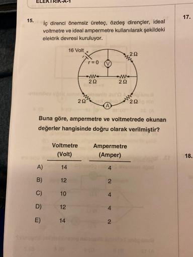 15.
ELEKTRIK-A-1
iç direnci önemsiz üreteç, özdeş dirençler, ideal
voltmetre ve ideal ampermetre kullanılarak şekildeki
elektrik devresi kuruluyor.
A)
B)
C)
D)
E)
12
Voltmetre
(Volt)
14
10
16 Volt
12
292
14
r = 0
292
Buna göre, ampermetre ve voltmetrede ok