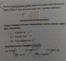 Sürtünmesi önemsiz yatay yolda durmakta olan bir kutuya
yatay sabit F kuvveti uygularak kutu hareket ettiriliyor.
Cisim hareket etmeye başladıktan sonra cismin hare-
keti süresince,
1. Yapılan iş, V
II. Cismin hızı,
III. Yer değiştirme V
niceliklerinden hangileri artar?
A) Yalnız
B) Yalnız II
DI ve Ill
C) Yalnız III
E) I, II ve Ill