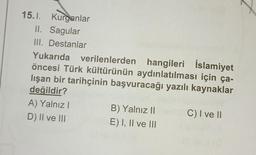 15.1. Kurganlar
II. Sagular
III. Destanlar
Yukarıda verilenlerden hangileri İslamiyet
öncesi Türk kültürünün aydınlatılması için ça-
lışan bir tarihçinin başvuracağı yazılı kaynaklar
değildir?
C) I ve II
A) Yalnız I
D) II ve III
B) Yalnız II
E) I, II ve III