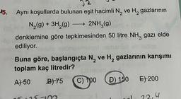 15.
Aynı koşullarda bulunan eşit hacimli N₂ ve H₂ gazlarının
2
N₂(g) + 3H₂(g) 2NH3(g)
denklemine göre tepkimesinden 50 litre NH³ gazı elde
ediliyor.
Se
▬▬▬▬▬
Buna göre, başlangıçta N₂ ve H₂ gazlarının karışımı
toplam kaç litredir?
2
A) 50
B) 75
06 125-102
C) 100
D) 150
E) 200
22,4