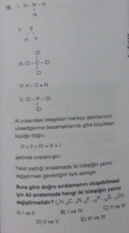 18 LH-N-H
H
S
T
HF
80-c-a
NH-CAN
v. C-P-a
Al yukandaki bileşikler merkez atomlarinin
yükseltgenme basamaklarına göre büyükten
küçüğe doğru
>>N>V»l
şeklinde sıralamiştir.
Fakat yaptığı sıralamada iki bileşigin yerini
değiştirmesi gerektiğini fark etmiştir.
Buna göre doğru sıralamanın oluşabilmesi
için All sıralamada hangi iki bileşiğin yerini
değiştirmelidir? (HCN.F.P.SC
A) I vel
D) il ve V
B) I ve IV
C) il ve il
E) Il ve IV